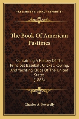 The Book Of American Pastimes: Containing A History Of The Principal Baseball, Cricket, Rowing, And Yachting Clubs Of The United States (1866) by Peverelly, Charles A.