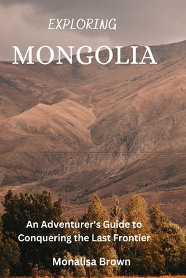 Exploring Mongolia: An adventurer's guide to conquering the last frontier by Brown, Monalisa