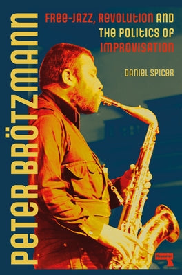 Peter Brötzmann: Free-Jazz, Revolution and the Politics of Improvisation by Spicer, Daniel