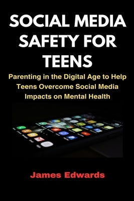 Social Media Safety for Teens: Parenting in the Digital Age to Help Teens Overcome Social Media Impacts on Mental Health by Edwards, James