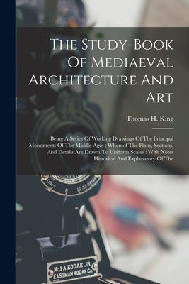 The Study-book Of Mediaeval Architecture And Art: Being A Series Of Working Drawings Of The Principal Monuments Of The Middle Ages: Whereof The Plans, by King, Thomas H.