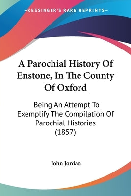 A Parochial History Of Enstone, In The County Of Oxford: Being An Attempt To Exemplify The Compilation Of Parochial Histories (1857) by Jordan, John