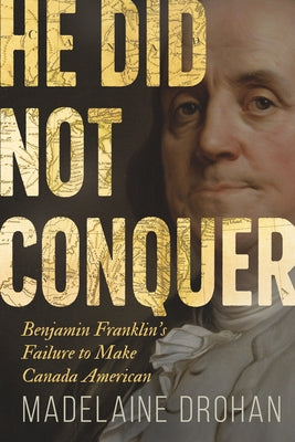 He Did Not Conquer: Benjamin Franklin's Failure to Make Canada American by Drohan, Madelaine