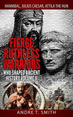 Fierce Ruthless Warriors Who Shaped Ancient History Vol. II: Hannibal, Julius Caesar, Attila The Hun by Smith, Andre T.