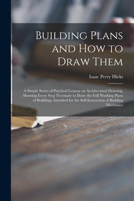 Building Plans and How to Draw Them; a Simple Series of Practical Lessons on Architectural Drawing, Showing Every Step Necessary to Draw the Full Work by Hicks, Isaac Perry 1856-