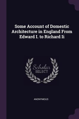 Some Account of Domestic Architecture in England From Edward I. to Richard Ii by Anonymous