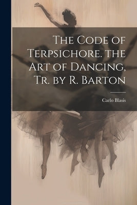 The Code of Terpsichore. the Art of Dancing, Tr. by R. Barton by Blasis, Carlo