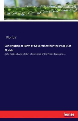 Constitution or Form of Government for the People of Florida: As Revised and Amended at a Convention of the People Begun and.... by Florida