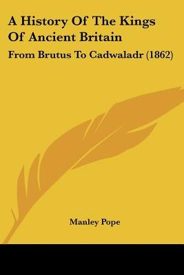 A History Of The Kings Of Ancient Britain: From Brutus To Cadwaladr (1862) by Pope, Manley