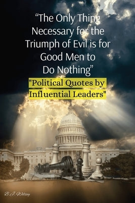 "The Only Thing Necessary for the Triumph of Evil is for Good Men to Do Nothing": "Political Quotes by Influential Leaders" by Wilsey, B. J.