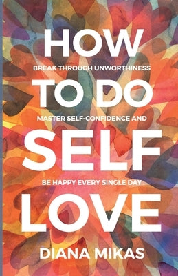 How to do Self Love: Break through unworthiness, Master self-confidence and Be happy every single day by Mikas, Diana