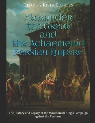Alexander the Great and the Achaemenid Persian Empire: The History and Legacy of the Macedonian King's Campaign against the Persians by Charles River Editors