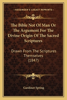 The Bible Not Of Man Or The Argument For The Divine Origin Of The Sacred Scriptures: Drawn From The Scriptures Themselves (1847) by Spring, Gardiner