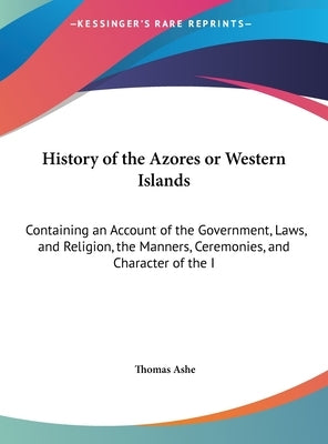 History of the Azores or Western Islands: Containing an Account of the Government, Laws, and Religion, the Manners, Ceremonies, and Character of the I by Ashe, Thomas