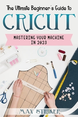 The Ultimate Beginner's Guide to Cricut: Mastering Your Machine in 2023 by Striker, Max