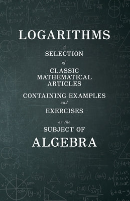 Logarithms - A Selection of Classic Mathematical Articles Containing Examples and Exercises on the Subject of Algebra (Mathematics Series) by Various