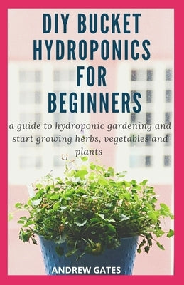 DIY Bucket Hydroponics for Beginners: A Guide To Hydroponic Gardening And Start Growing Herbs, Vegetables And Plants by Gates, Andrew