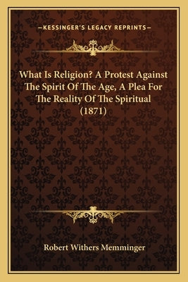 What Is Religion? A Protest Against The Spirit Of The Age, A Plea For The Reality Of The Spiritual (1871) by Memminger, Robert Withers