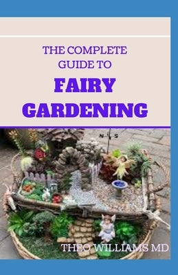 The Complete Guide to Fairy Gardening: A Step by Step Guide To Making Your Own Fun Miniature Fairy Gardens by Williams, Theo