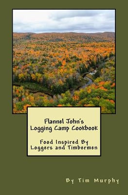 Flannel John's Logging Camp Cookbook: Food Inspired By Loggers and Timbermen by Murphy, Tim