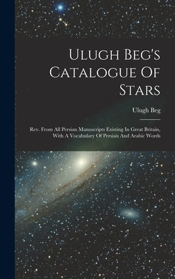 Ulugh Beg's Catalogue Of Stars: Rev. From All Persian Manuscripts Existing In Great Britain, With A Vocabulary Of Persian And Arabic Words by Beg, Ulugh