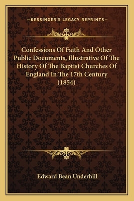 Confessions Of Faith And Other Public Documents, Illustrative Of The History Of The Baptist Churches Of England In The 17th Century (1854) by Underhill, Edward Bean