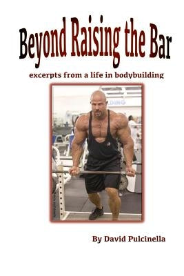 Beyond Raising the Bar: excerpts from a life in bodybuilding by Pulcinella, David