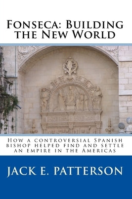 Fonseca: Building the New World: How a controversial Spanish bishop helped find and settle an empire in the Americas by Patterson, Jack E.