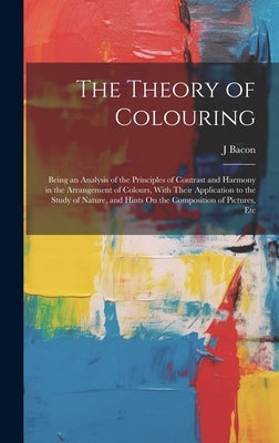 The Theory of Colouring: Being an Analysis of the Principles of Contrast and Harmony in the Arrangement of Colours, With Their Application to t by Bacon, J.