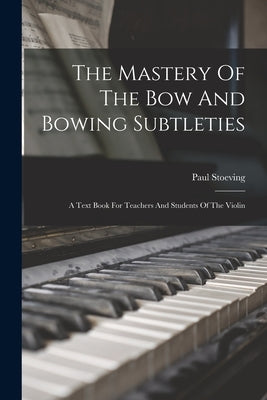 The Mastery Of The Bow And Bowing Subtleties: A Text Book For Teachers And Students Of The Violin by Stoeving, Paul