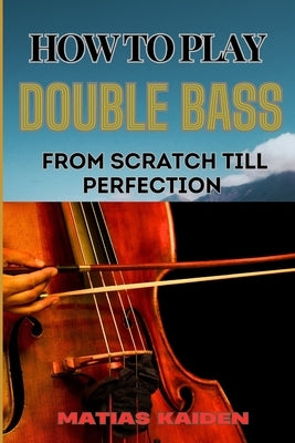 How to Play Double Bass from Scratch Till Perfection: Techniques To Advanced Skills And Performance Tips For Mastering Strategies by Kaiden, Matias