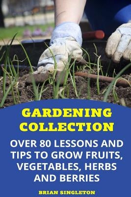 Gardening Collection: Over 80 Lessons and Tips To Grow Fruits, Vegetables, Herbs And Berries by Singleton, Brian