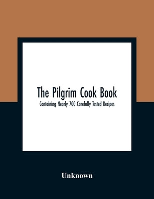 The Pilgrim Cook Book: Containing Nearly 700 Carefully Tested Recipes by Unknown