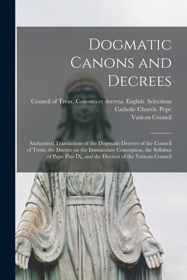 Dogmatic Canons and Decrees: Authorized Translations of the Dogmatic Decrees of the Council of Trent, the Decree on the Immaculate Conception, the by Catholic Church Pope (1846-1878 Pius