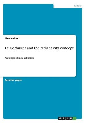 Le Corbusier and the radiant city concept: An utopia of ideal urbanism by Nelles, Lisa