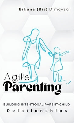 Agile Parenting: BUILDING INTENTIONAL PARENT-CHILD Relationships by Dimovski, Biljana (Bia)