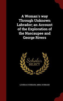 A Woman's way Through Unknown Labrador; an Account of the Exploration of the Nascaupee and George Rivers by Hubbard, Leonidas