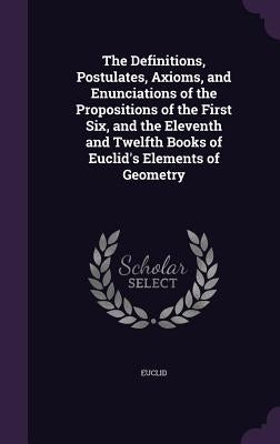 The Definitions, Postulates, Axioms, and Enunciations of the Propositions of the First Six, and the Eleventh and Twelfth Books of Euclid's Elements of by Euclid