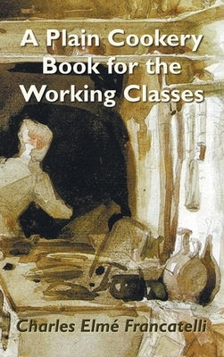 A Plain Cookery Book for the Working Classes by Francatelli, Charles Elm