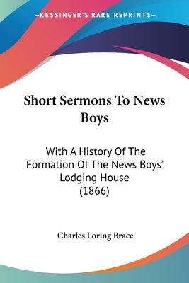 Short Sermons To News Boys: With A History Of The Formation Of The News Boys' Lodging House (1866) by Brace, Charles Loring