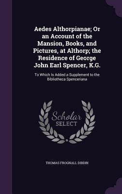 Aedes Althorpianae; Or an Account of the Mansion, Books, and Pictures, at Althorp; The Residence of George John Earl Spencer, K.G.: To Which Is Added by Dibdin, Thomas Frognall