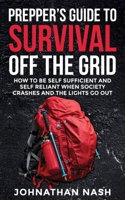 Prepper's Guide to Survival Off the Grid: How to Be Self Sufficient and Self Reliant When Society Crashes and the Lights Go Out by Nash, Johnathan