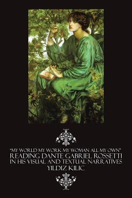 "My World My Work My Woman All My Own" Reading Dante Gabriel Rossetti in His Visual and Textual Narratives by Kilic, Yildiz