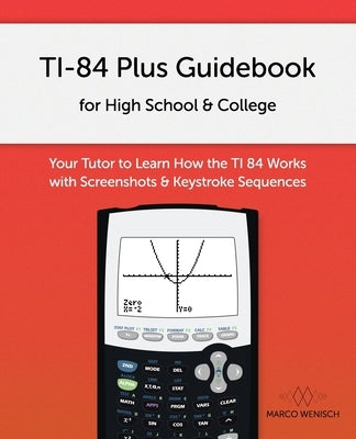 TI-84 Plus Guidebook for High School & College: Your Tutor to Learn How The TI 84 works with Screenshots & Keystroke Sequences by Wenisch, Marco