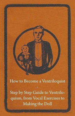 How to Become a Ventriloquist - Step by Step Guide to Ventriloquism, from Vocal Exercises to Making the Doll by Anon