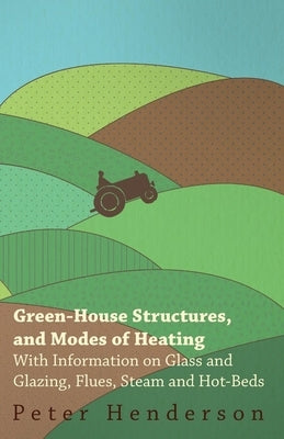 Green-House Structures, and Modes of Heating - With Information on Glass and Glazing, Flues, Steam and Hot-Beds by Henderson, Peter