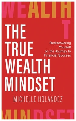 The True Wealth Mindset: Rediscovering Yourself on the Journey to Financial Success by Holandez, Michelle