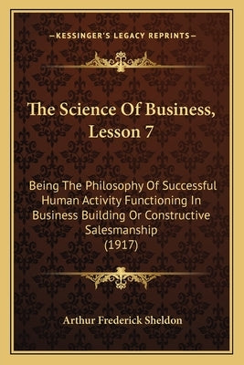 The Science Of Business, Lesson 7: Being The Philosophy Of Successful Human Activity Functioning In Business Building Or Constructive Salesmanship (19 by Sheldon, Arthur Frederick