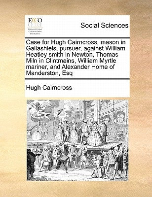 Case for Hugh Cairncross, Mason in Gallashiels, Pursuer, Against William Heatley Smith in Newton, Thomas Miln in Clintmains, William Myrtle Mariner, a by Cairncross, Hugh