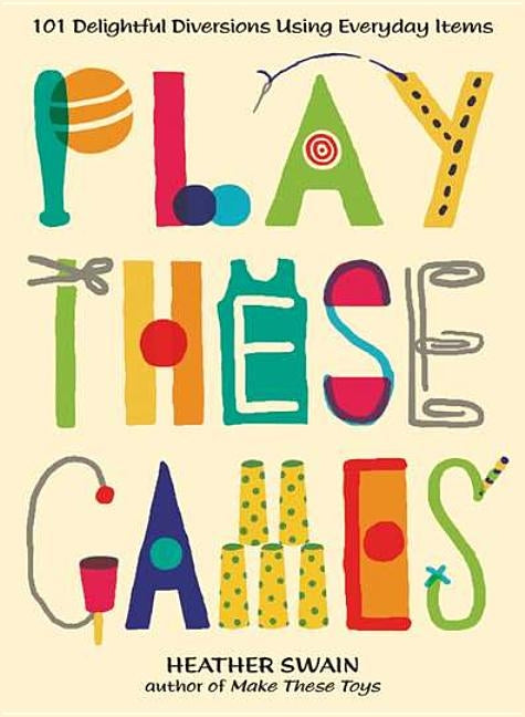 Play These Games: 101 Delightful Diversions Using Everyday Items by Swain, Heather